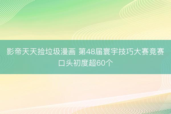 影帝天天捡垃圾漫画 第48届寰宇技巧大赛竞赛口头初度超60个