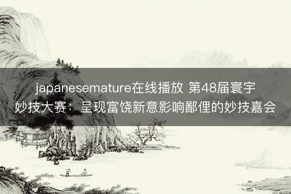 japanesemature在线播放 第48届寰宇妙技大赛：呈现富饶新意影响鄙俚的妙技嘉会