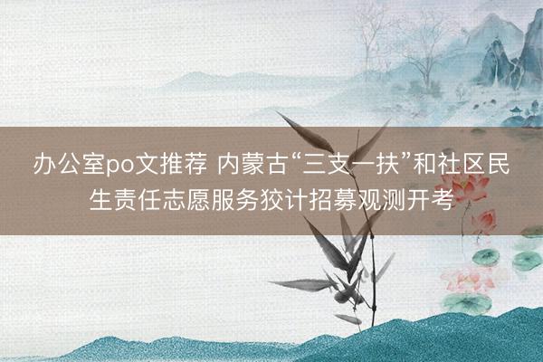 办公室po文推荐 内蒙古“三支一扶”和社区民生责任志愿服务狡计招募观测开考