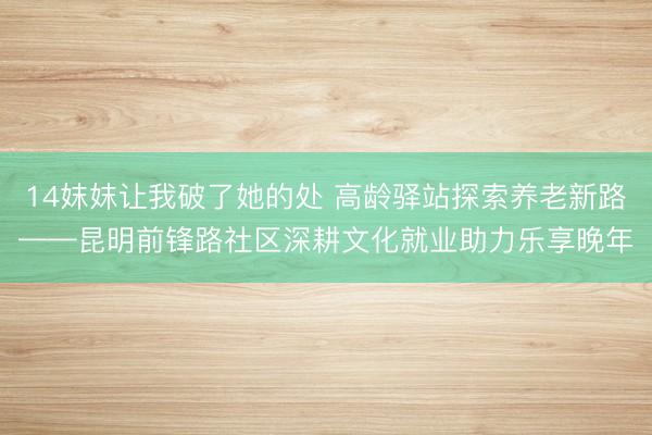 14妺妺让我破了她的处 高龄驿站探索养老新路——昆明前锋路社区深耕文化就业助力乐享晚年