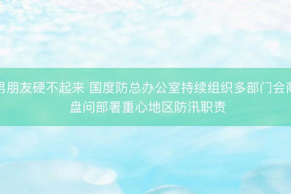 男朋友硬不起来 国度防总办公室持续组织多部门会商 盘问部署重心地区防汛职责