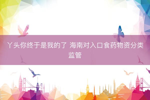丫头你终于是我的了 海南对入口食药物资分类监管