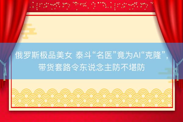 俄罗斯极品美女 泰斗“名医”竟为AI“克隆”，带货套路令东说念主防不堪防