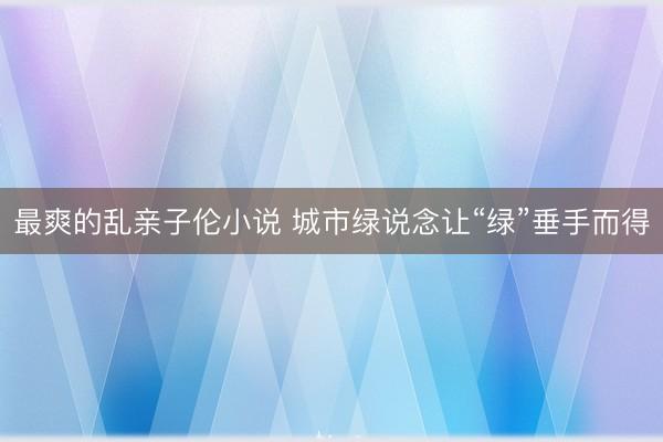 最爽的乱亲子伦小说 城市绿说念让“绿”垂手而得