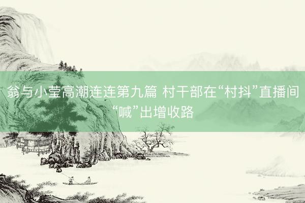 翁与小莹高潮连连第九篇 村干部在“村抖”直播间“喊”出增收路