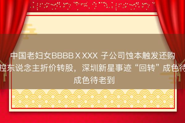 中国老妇女BBBBⅩXXX 子公司蚀本触发还购，实控东说念主折价转股，深圳新星事迹 “回转” 成色待老到