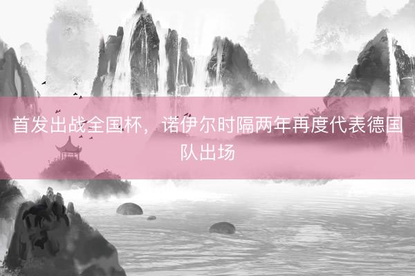 首发出战全国杯，诺伊尔时隔两年再度代表德国队出场