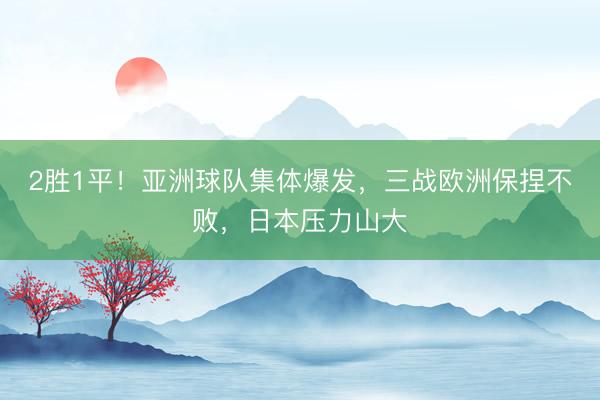 2胜1平！亚洲球队集体爆发，三战欧洲保捏不败，日本压力山大