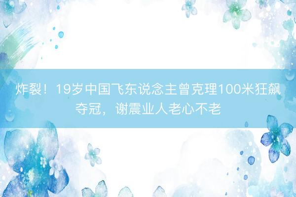 炸裂！19岁中国飞东说念主曾克理100米狂飙夺冠，谢震业人老心不老