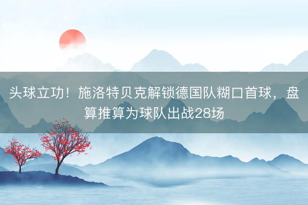 头球立功！施洛特贝克解锁德国队糊口首球，盘算推算为球队出战28场