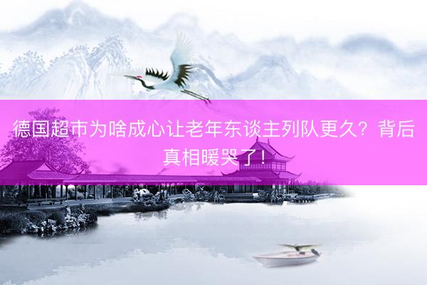 德国超市为啥成心让老年东谈主列队更久？背后真相暖哭了！
