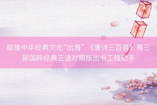 助推中华经典文化“出海” 《唐诗三百首》等三部国粹经典三语对照版出书工程动手