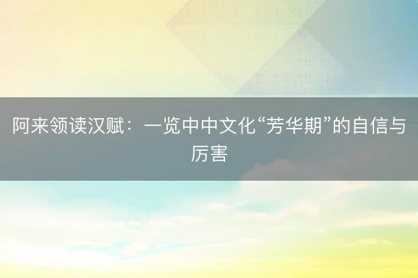 阿来领读汉赋：一览中中文化“芳华期”的自信与厉害