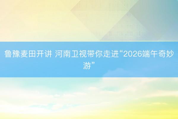 鲁豫麦田开讲 河南卫视带你走进“2026端午奇妙游”