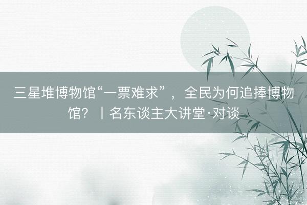 三星堆博物馆“一票难求” ，全民为何追捧博物馆？丨名东谈主大讲堂·对谈