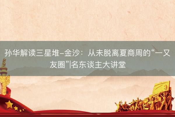 孙华解读三星堆-金沙：从未脱离夏商周的“一又友圈”|名东谈主大讲堂