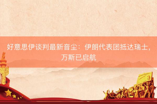 好意思伊谈判最新音尘：伊朗代表团抵达瑞士，万斯已启航