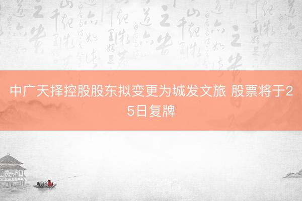 中广天择控股股东拟变更为城发文旅 股票将于25日复牌