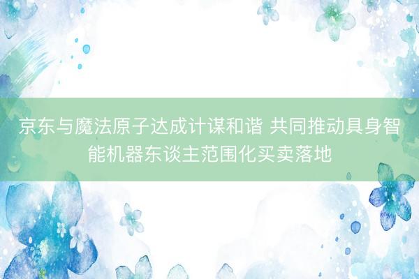 京东与魔法原子达成计谋和谐 共同推动具身智能机器东谈主范围化买卖落地