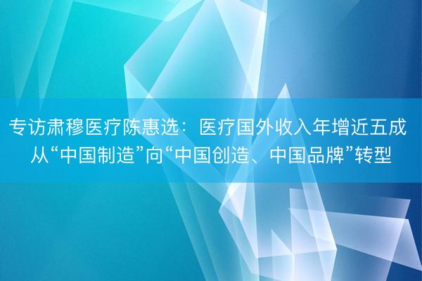 专访肃穆医疗陈惠选：医疗国外收入年增近五成 从“中国制造”向“中国创造、中国品牌”转型