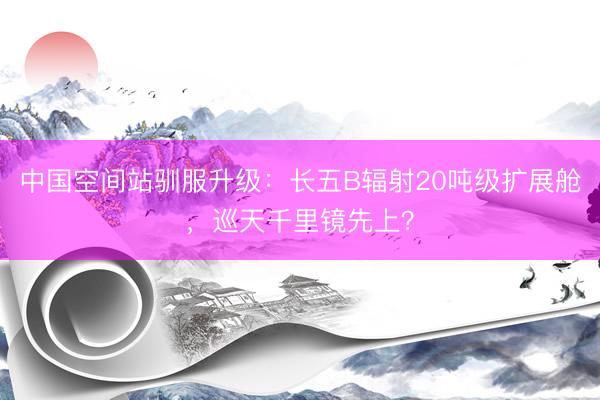 中国空间站驯服升级：长五B辐射20吨级扩展舱，巡天千里镜先上？